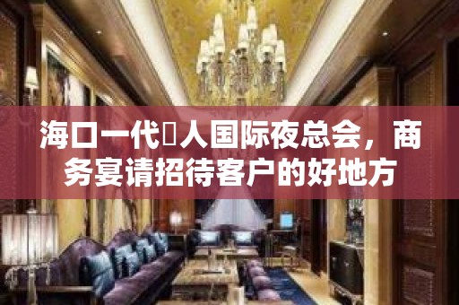 海口一代徍人国际夜总会，商务宴请招待客户的好地方