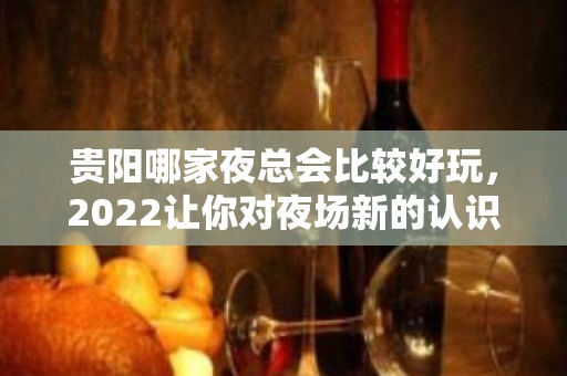 贵阳哪家夜总会比较好玩，2022让你对夜场新的认识