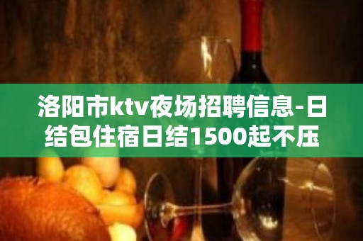 洛阳市ktv夜场招聘信息-日结包住宿日结1500起不压不扣