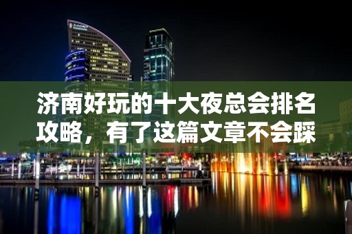 济南好玩的十大夜总会排名攻略，有了这篇文章不会踩空