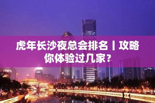 虎年长沙夜总会排名丨攻略你体验过几家？