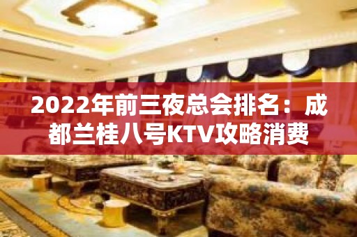 2022年前三夜总会排名：成都兰桂八号KTV攻略消费