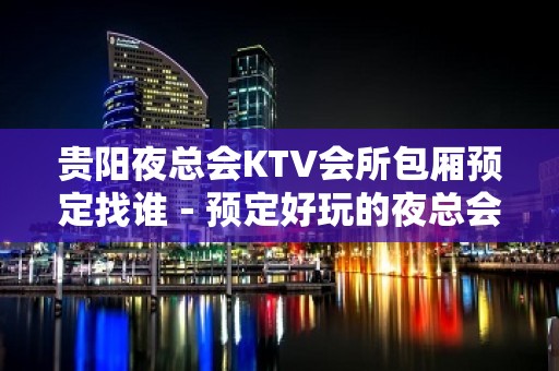 贵阳夜总会KTV会所包厢预定找谁－预定好玩的夜总会