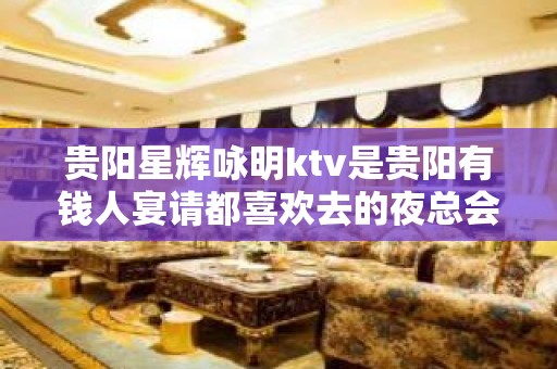 贵阳星辉咏明ktv是贵阳有钱人宴请都喜欢去的夜总会