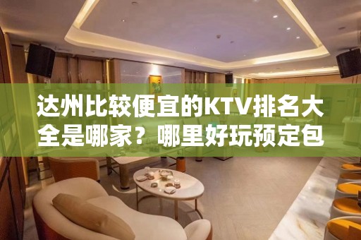 达州比较便宜的KTV排名大全是哪家？哪里好玩预定包厢优惠大