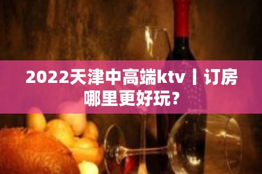 2022天津中高端ktv丨订房哪里更好玩？