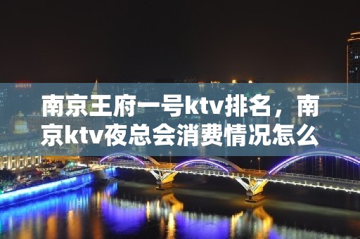 南京王府一号ktv排名，南京ktv夜总会消费情况怎么样？