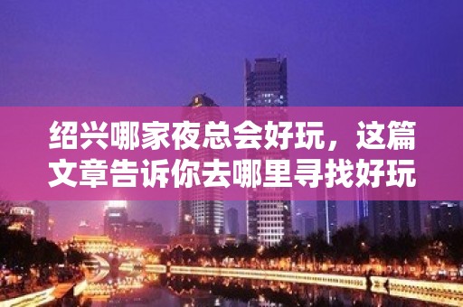 绍兴哪家夜总会好玩，这篇文章告诉你去哪里寻找好玩地方