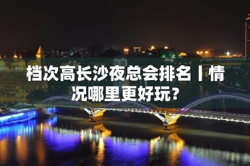 档次高长沙夜总会排名丨情况哪里更好玩？