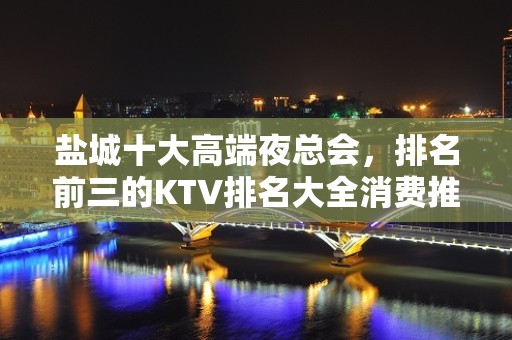 盐城十大高端夜总会，排名前三的KTV排名大全消费推荐