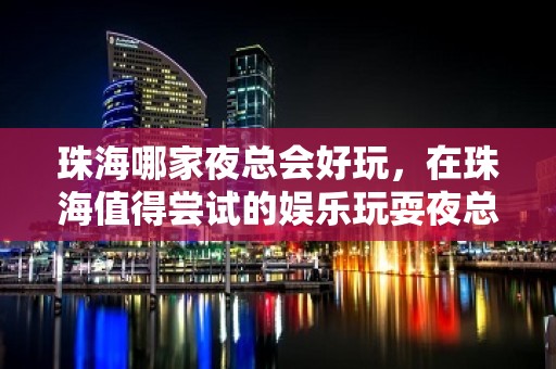 珠海哪家夜总会好玩，在珠海值得尝试的娱乐玩耍夜总会