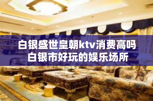 白银盛世皇朝ktv消费高吗 白银市好玩的娱乐场所