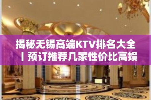 揭秘无锡高端KTV排名大全丨预订推荐几家性价比高娱乐会所