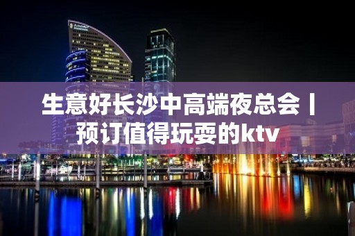 生意好长沙中高端夜总会丨预订值得玩耍的ktv