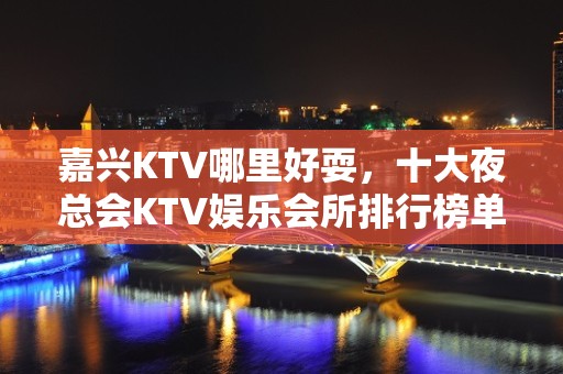 嘉兴KTV哪里好耍，十大夜总会KTV娱乐会所排行榜单