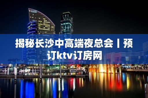 揭秘长沙中高端夜总会丨预订ktv订房网