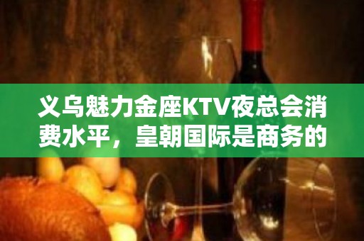 义乌魅力金座KTV夜总会消费水平，皇朝国际是商务的吗。