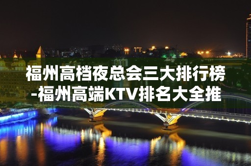 福州高档夜总会三大排行榜-福州高端KTV排名大全推荐