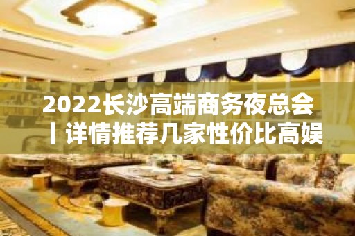 2022长沙高端商务夜总会丨详情推荐几家性价比高娱乐会所