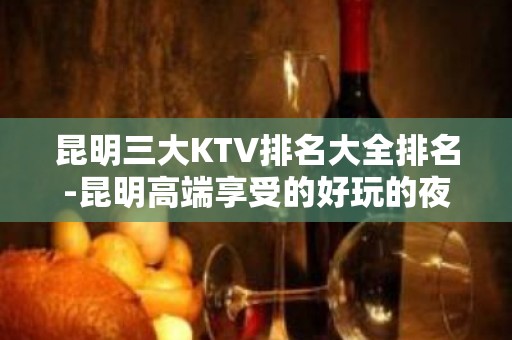 昆明三大KTV排名大全排名-昆明高端享受的好玩的夜总会