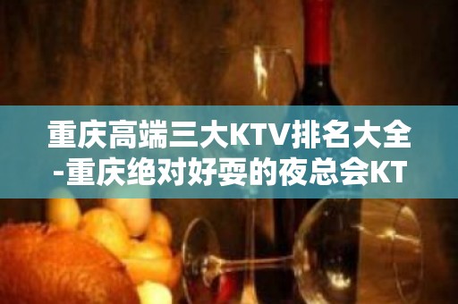 重庆高端三大KTV排名大全-重庆绝对好耍的夜总会KTV预订