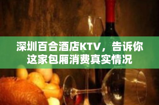 深圳百合酒店KTV，告诉你这家包厢消费真实情况