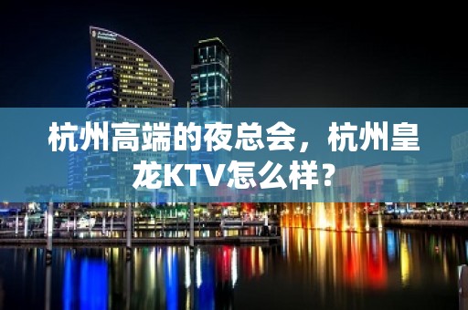 杭州高端的夜总会，杭州皇龙KTV怎么样？