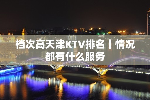 档次高天津KTV排名丨情况都有什么服务