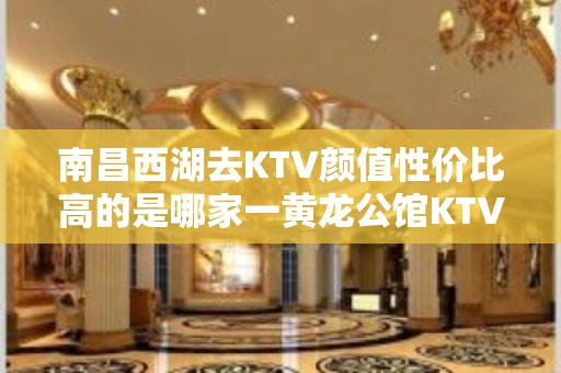 南昌西湖去KTV颜值性价比高的是哪家一黄龙公馆KTV