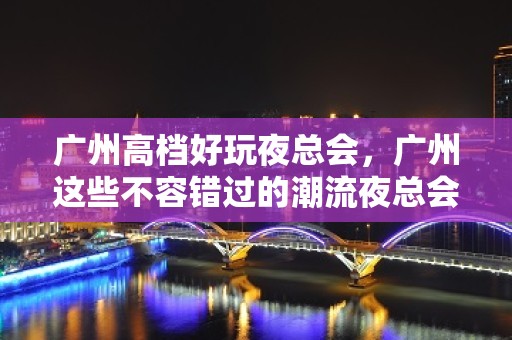 广州高档好玩夜总会，广州这些不容错过的潮流夜总会