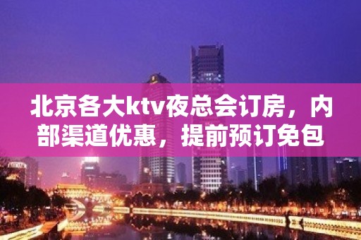 北京各大ktv夜总会订房，内部渠道优惠，提前预订免包费