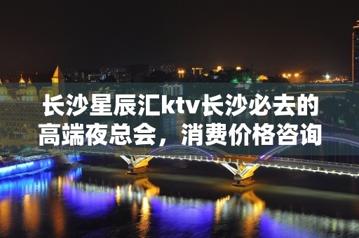 长沙星辰汇ktv长沙必去的高端夜总会，消费价格咨询