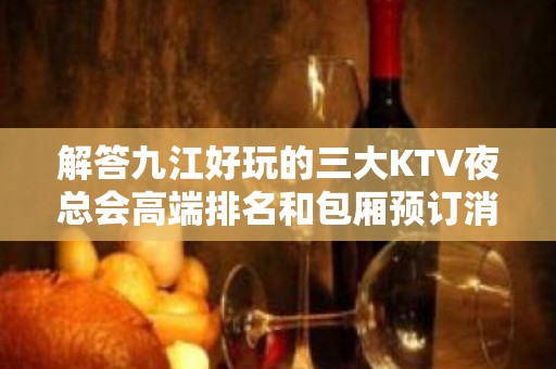 解答九江好玩的三大KTV夜总会高端排名和包厢预订消费