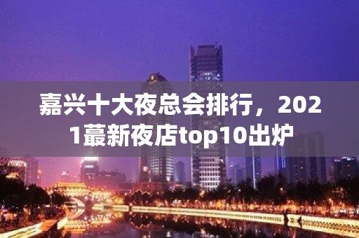 嘉兴十大夜总会排行，2021蕞新夜店top10出炉