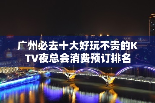 广州必去十大好玩不贵的KTV夜总会消费预订排名