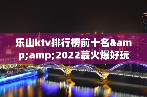 乐山ktv排行榜前十名&amp;2022蕞火爆好玩的夜场