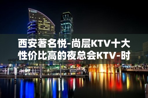 西安著名悦-尚层KTV十大性价比高的夜总会KTV-时尚.潮流