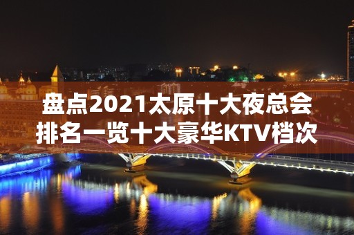 盘点2021太原十大夜总会排名一览十大豪华KTV档次消费推荐