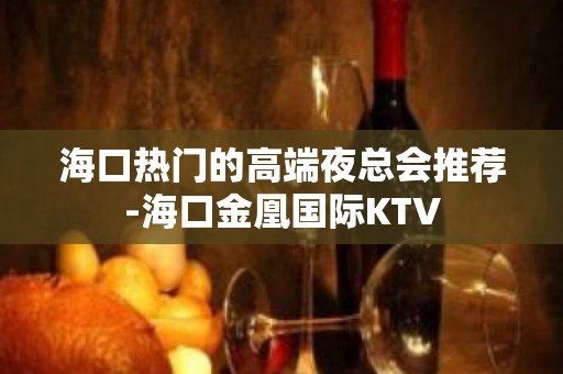 海口热门的高端夜总会推荐-海口金凰国际KTV