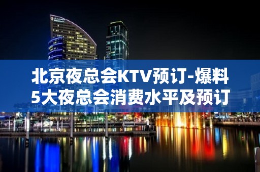 北京夜总会KTV预订-爆料5大夜总会消费水平及预订方式