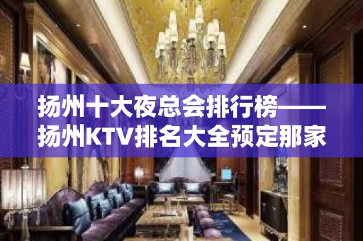 扬州十大夜总会排行榜——扬州KTV排名大全预定那家蕞值得推荐