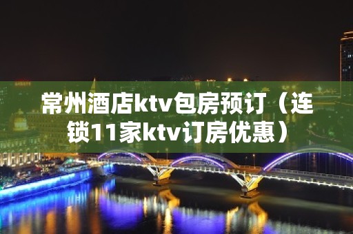 常州酒店ktv包房预订（连锁11家ktv订房优惠）