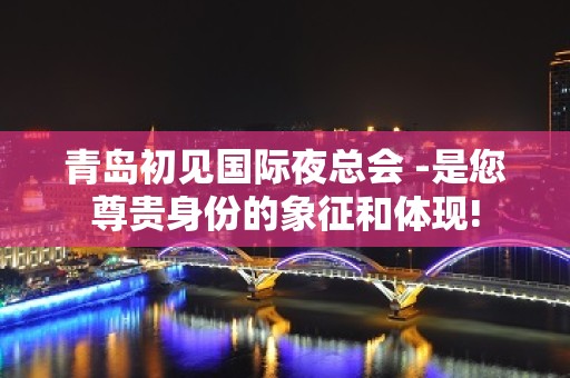 青岛初见国际夜总会 -是您尊贵身份的象征和体现!