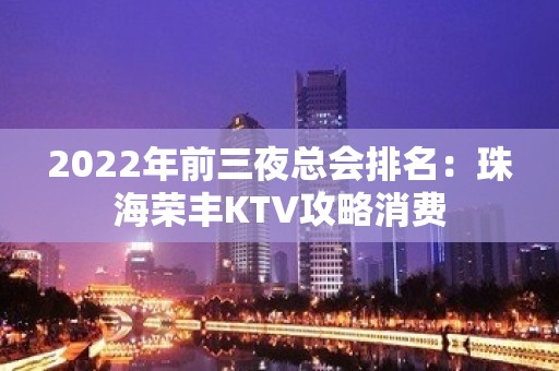 2022年前三夜总会排名：珠海荣丰KTV攻略消费