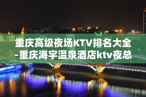 重庆高级夜场KTV排名大全-重庆海宇温泉酒店ktv夜总会值得一去！