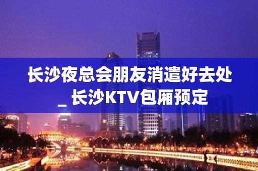 长沙夜总会朋友消遣好去处＿长沙KTV包厢预定