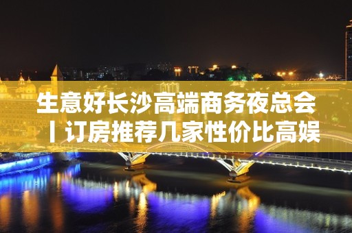 生意好长沙高端商务夜总会丨订房推荐几家性价比高娱乐会所