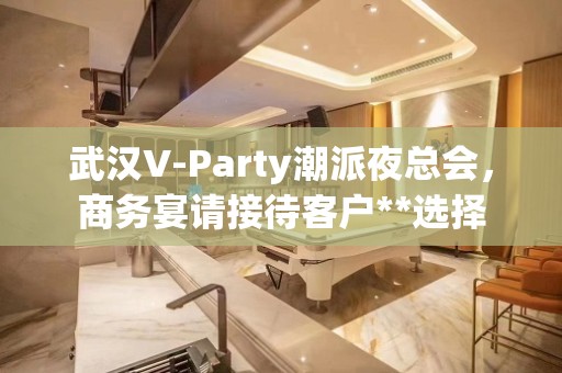 武汉V-Party潮派夜总会，商务宴请接待客户**选择