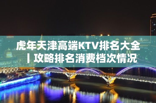 虎年天津高端KTV排名大全丨攻略排名消费档次情况