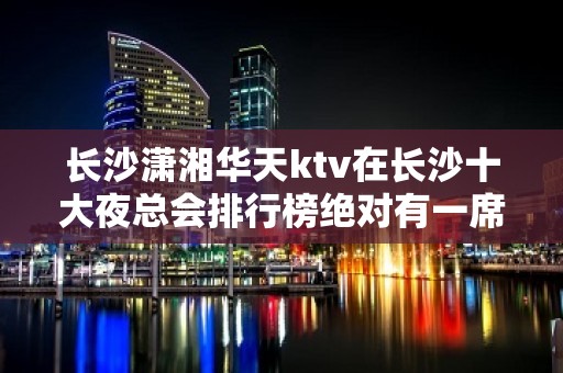 长沙潇湘华天ktv在长沙十大夜总会排行榜绝对有一席之地